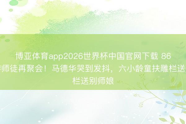 博亚体育app2026世界杯中国官网下载 86版西游师徒再聚会！马德华哭到发抖，六小龄童扶雕栏送别师娘