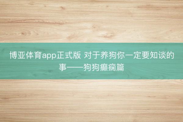 博亚体育app正式版 对于养狗你一定要知谈的事——狗狗癫痫篇