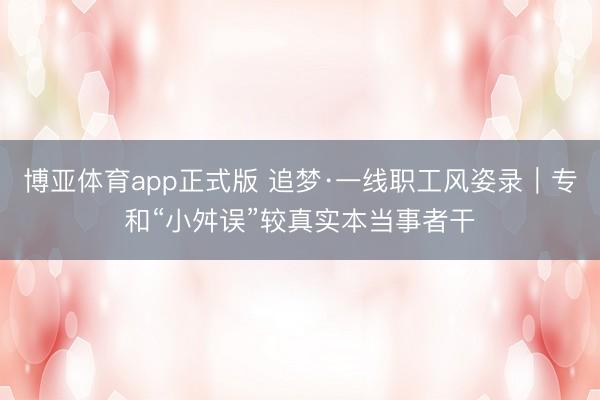 博亚体育app正式版 追梦·一线职工风姿录｜专和“小舛误”较真实本当事者干