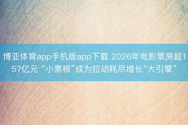 博亚体育app手机版app下载 2026年电影票房超157亿元 “小票根”成为拉动耗尽增长“大引擎”