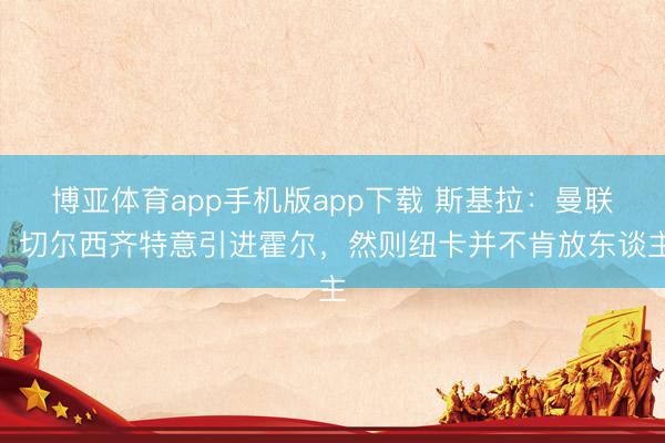 博亚体育app手机版app下载 斯基拉：曼联、切尔西齐特意引进霍尔，然则纽卡并不肯放东谈主