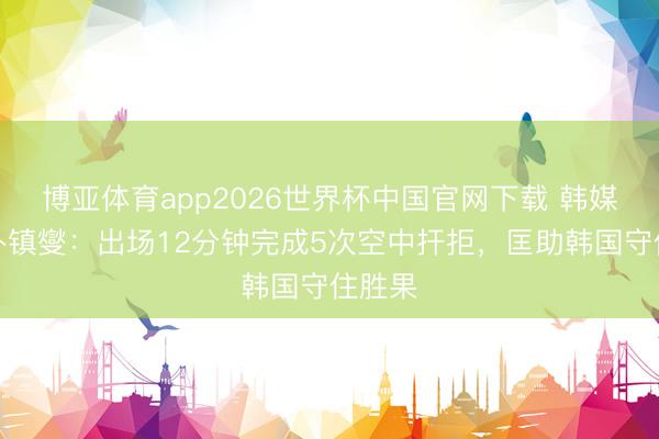 博亚体育app2026世界杯中国官网下载 韩媒惊奇朴镇燮：出场12分钟完成5次空中扞拒，匡助韩国守住胜果