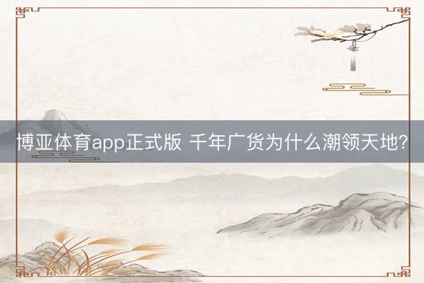 博亚体育app正式版 千年广货为什么潮领天地？