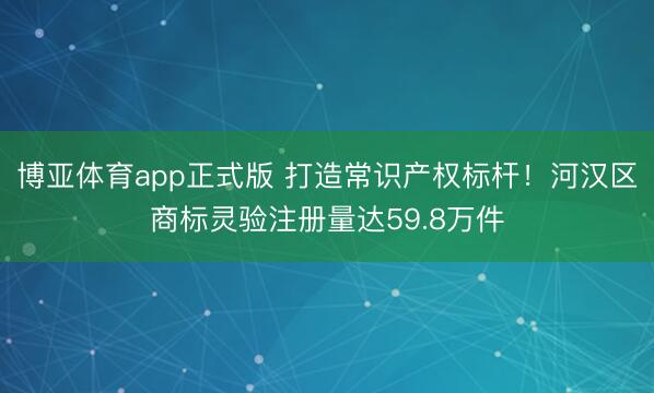 博亚体育app正式版 打造常识产权标杆！河汉区商标灵验注册量达59.8万件