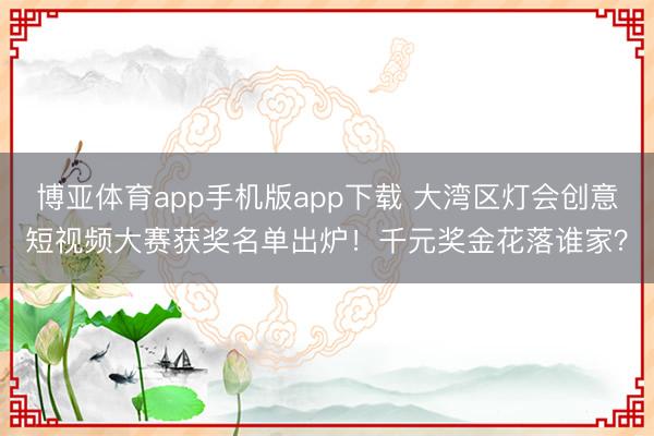 博亚体育app手机版app下载 大湾区灯会创意短视频大赛获奖名单出炉！千元奖金花落谁家？
