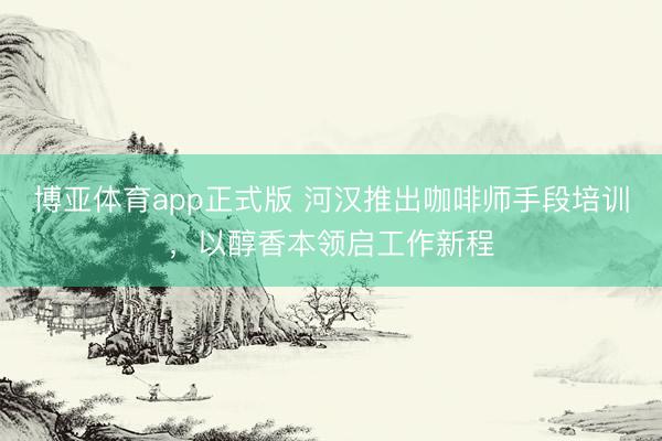 博亚体育app正式版 河汉推出咖啡师手段培训，以醇香本领启工作新程
