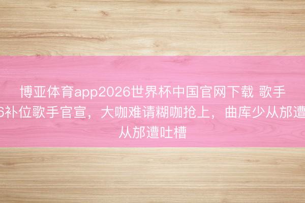 博亚体育app2026世界杯中国官网下载 歌手2026补位歌手官宣，大咖难请糊咖抢上，曲库少从邡遭吐槽