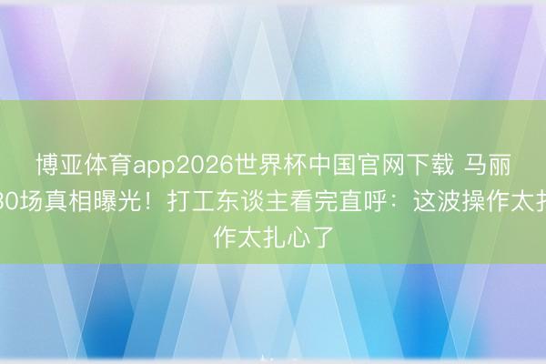 博亚体育app2026世界杯中国官网下载 马丽包场30场真相曝光！打工东谈主看完直呼：这波操作太扎心了