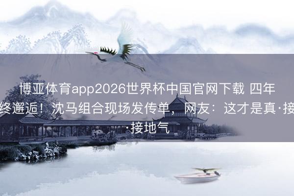 博亚体育app2026世界杯中国官网下载 四年恭候终邂逅！沈马组合现场发传单，网友：这才是真·接地气