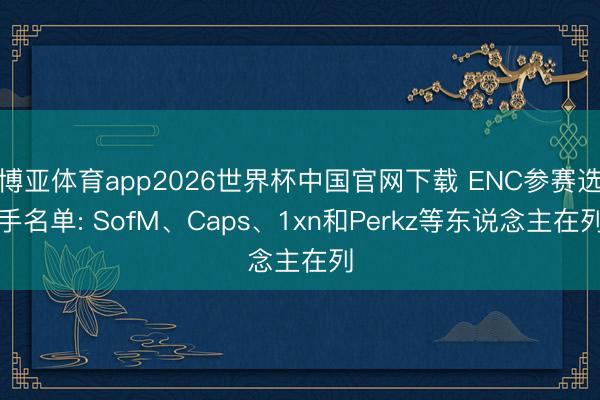 博亚体育app2026世界杯中国官网下载 ENC参赛选手名单: SofM、Caps、1xn和Perkz等东说念主在列