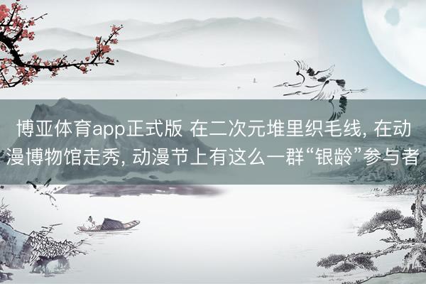 博亚体育app正式版 在二次元堆里织毛线, 在动漫博物馆走秀, 动漫节上有这么一群“银龄”参与者