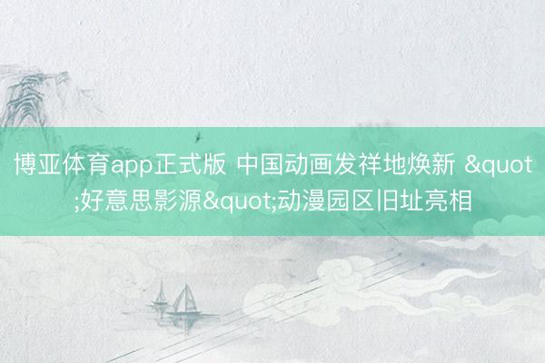 博亚体育app正式版 中国动画发祥地焕新 "好意思影源"动漫园区旧址亮相