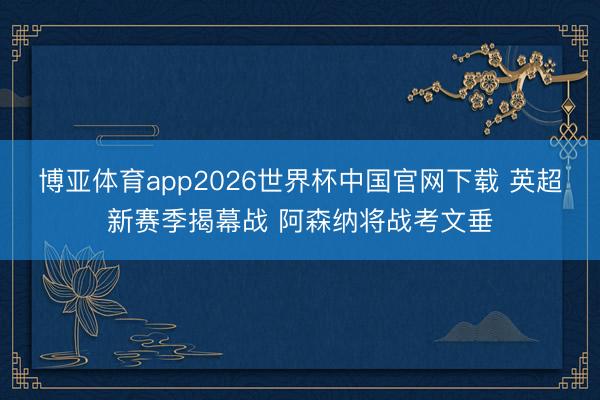博亚体育app2026世界杯中国官网下载 英超新赛季揭幕战 阿森纳将战考文垂