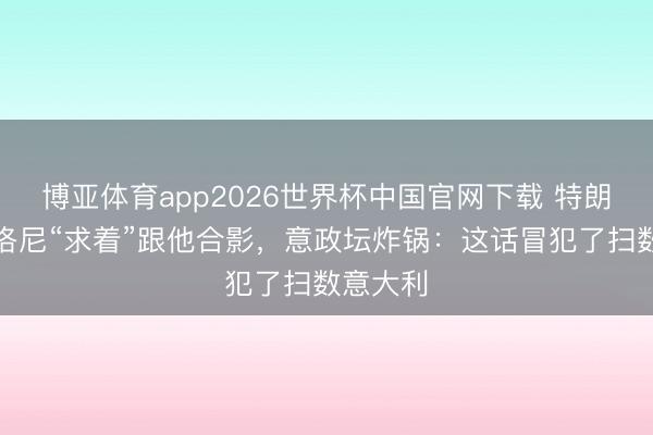 博亚体育app2026世界杯中国官网下载 特朗普称梅洛尼“求着”跟他合影，意政坛炸锅：这话冒犯了扫数意大利